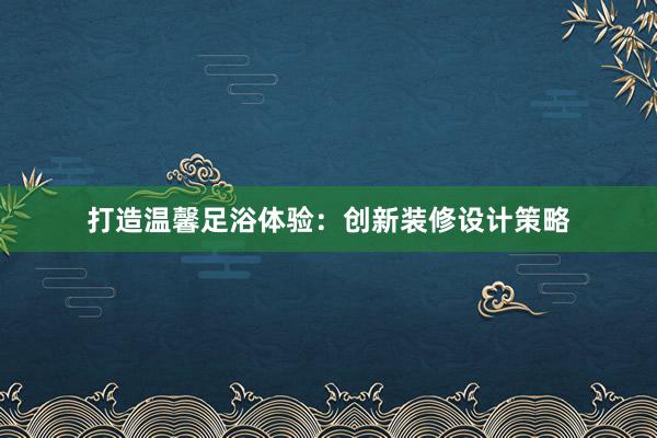 打造温馨足浴体验：创新装修设计策略